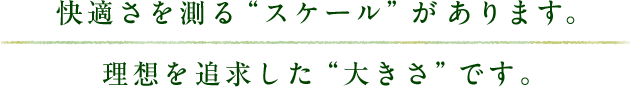 快適さを測る“スケール”があります。理想を追求した“大きさ”です。